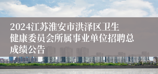 2024江苏淮安市洪泽区卫生健康委员会所属事业单位招聘总成绩公告