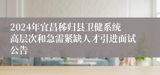 2024年宜昌秭归县卫健系统高层次和急需紧缺人才引进面试公告