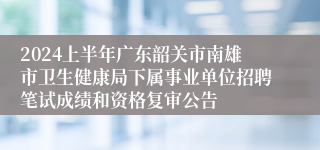 2024上半年广东韶关市南雄市卫生健康局下属事业单位招聘笔试成绩和资格复审公告