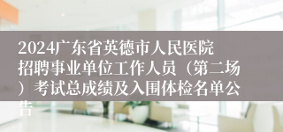 2024广东省英德市人民医院招聘事业单位工作人员（第二场）考试总成绩及入围体检名单公告