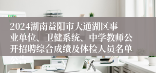 2024湖南益阳市大通湖区事业单位、卫健系统、中学教师公开招聘综合成绩及体检人员名单公告