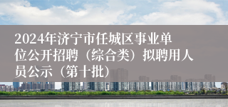 2024年济宁市任城区事业单位公开招聘（综合类）拟聘用人员公示（第十批）