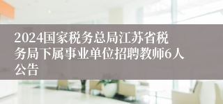 2024国家税务总局江苏省税务局下属事业单位招聘教师6人公告