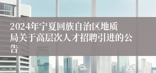 2024年宁夏回族自治区地质局关于高层次人才招聘引进的公告