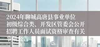 2024年聊城高唐县事业单位初级综合类、开发区管委会公开招聘工作人员面试资格审查有关事项公告