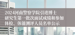 2024河南警察学院引进博士研究生第一批次面试成绩和参加体检、体能测评人员名单公示