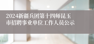 2024新疆兵团第十四师昆玉市招聘事业单位工作人员公示