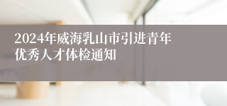 2024年威海乳山市引进青年优秀人才体检通知