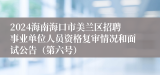 2024海南海口市美兰区招聘事业单位人员资格复审情况和面试公告（第六号）