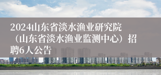 2024山东省淡水渔业研究院（山东省淡水渔业监测中心）招聘6人公告