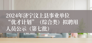 2024年济宁汶上县事业单位“优才计划”（综合类）拟聘用人员公示（第七批）