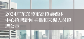 2024广东东莞市高镇融媒体中心招聘新闻主播和采编人员拟聘公示