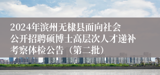 2024年滨州无棣县面向社会公开招聘硕博士高层次人才递补考察体检公告（第二批）