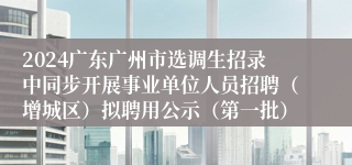 2024广东广州市选调生招录中同步开展事业单位人员招聘（增城区）拟聘用公示（第一批）