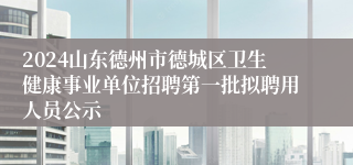 2024山东德州市德城区卫生健康事业单位招聘第一批拟聘用人员公示