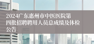 2024广东惠州市中医医院第四批招聘聘用人员总成绩及体检公告