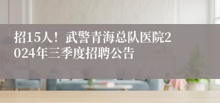 招15人！武警青海总队医院2024年三季度招聘公告