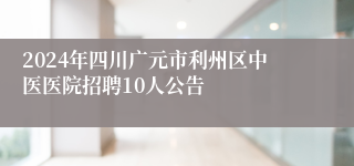 2024年四川广元市利州区中医医院招聘10人公告