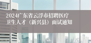 2024广东省云浮市招聘医疗卫生人才（新兴县）面试通知