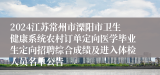 2024江苏常州市溧阳市卫生健康系统农村订单定向医学毕业生定向招聘综合成绩及进入体检人员名单公告