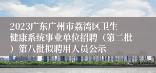 2023广东广州市荔湾区卫生健康系统事业单位招聘（第二批）第八批拟聘用人员公示