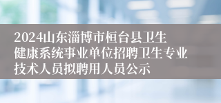 2024山东淄博市桓台县卫生健康系统事业单位招聘卫生专业技术人员拟聘用人员公示