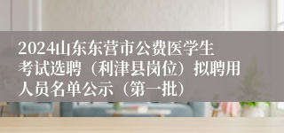 2024山东东营市公费医学生考试选聘（利津县岗位）拟聘用人员名单公示（第一批）