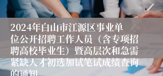 2024年白山市江源区事业单位公开招聘工作人员（含专项招聘高校毕业生）暨高层次和急需紧缺人才初选加试笔试成绩查询的通知