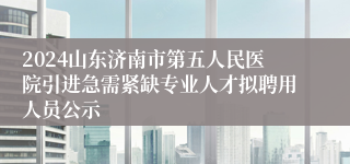 2024山东济南市第五人民医院引进急需紧缺专业人才拟聘用人员公示