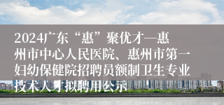 2024广东“惠”聚优才―惠州市中心人民医院、惠州市第一妇幼保健院招聘员额制卫生专业技术人才拟聘用公示