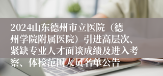 2024山东德州市立医院（德州学院附属医院）引进高层次、紧缺专业人才面谈成绩及进入考察、体检范围人员名单公告