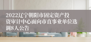 2022辽宁朝阳市固定资产投资审计中心面向市直事业单位选调8人公告