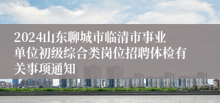 2024山东聊城市临清市事业单位初级综合类岗位招聘体检有关事项通知