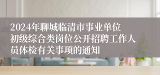 2024年聊城临清市事业单位初级综合类岗位公开招聘工作人员体检有关事项的通知