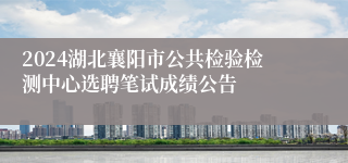 2024湖北襄阳市公共检验检测中心选聘笔试成绩公告