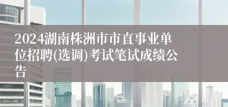 2024湖南株洲市市直事业单位招聘(选调)考试笔试成绩公告