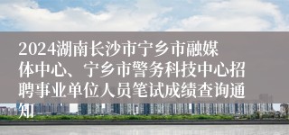 2024湖南长沙市宁乡市融媒体中心、宁乡市警务科技中心招聘事业单位人员笔试成绩查询通知