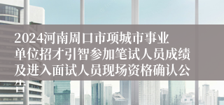 2024河南周口市项城市事业单位招才引智参加笔试人员成绩及进入面试人员现场资格确认公告