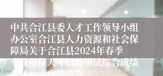 中共合江县委人才工作领导小组办公室合江县人力资源和社会保障局关于合江县2024年春季事业单位人才招聘测试综合成绩及体检事宜的公告