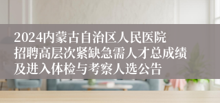 2024内蒙古自治区人民医院招聘高层次紧缺急需人才总成绩及进入体检与考察人选公告