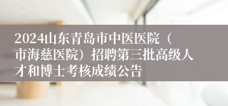 2024山东青岛市中医医院（市海慈医院）招聘第三批高级人才和博士考核成绩公告