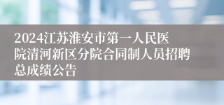 2024江苏淮安市第一人民医院清河新区分院合同制人员招聘总成绩公告