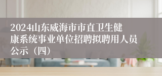 2024山东威海市市直卫生健康系统事业单位招聘拟聘用人员公示（四）