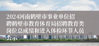 2024河南鹤壁市事业单位招聘鹤壁市教育体育局招聘教育类岗位总成绩和进入体检环节人员公示