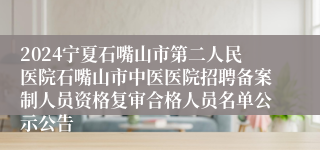 2024宁夏石嘴山市第二人民医院石嘴山市中医医院招聘备案制人员资格复审合格人员名单公示公告