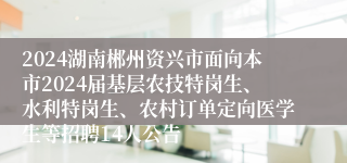 2024湖南郴州资兴市面向本市2024届基层农技特岗生、水利特岗生、农村订单定向医学生等招聘14人公告