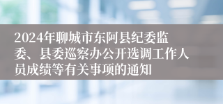 2024年聊城市东阿县纪委监委、县委巡察办公开选调工作人员成绩等有关事项的通知