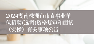 2024湖南株洲市市直事业单位招聘(选调)资格复审和面试（实操）有关事项公告