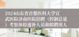 2024山东省首都医科大学宣武医院济南医院招聘（控制总量）考察体检递补人员和拟聘用人员公示