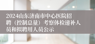 2024山东济南市中心医院招聘（控制总量）考察体检递补人员和拟聘用人员公示